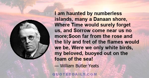 I am haunted by numberless islands, many a Danaan shore, Where Time would surely forget us, and Sorrow come near us no more;Soon far from the rose and the lily and fret of the flames would we be, Were we only white