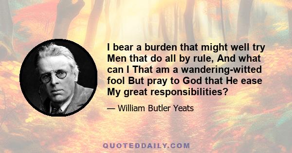 I bear a burden that might well try Men that do all by rule, And what can I That am a wandering-witted fool But pray to God that He ease My great responsibilities?