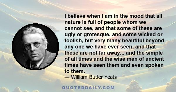 I believe when I am in the mood that all nature is full of people whom we cannot see, and that some of these are ugly or grotesque, and some wicked or foolish, but very many beautiful beyond any one we have ever seen,