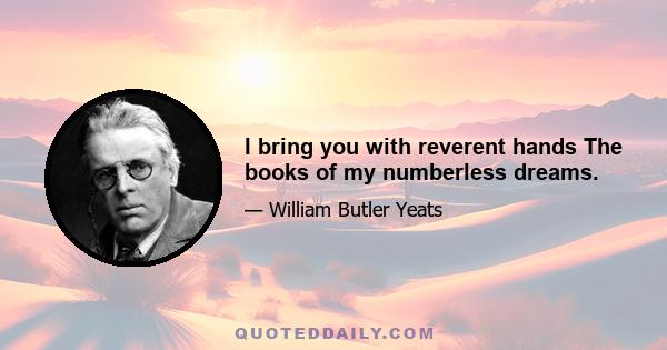 I bring you with reverent hands The books of my numberless dreams.