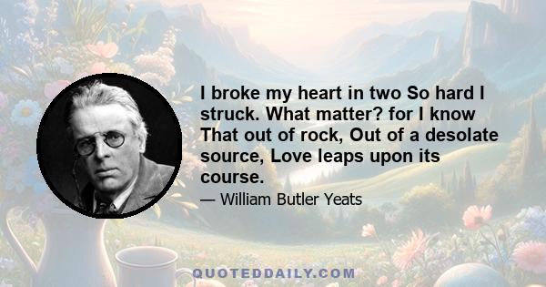 I broke my heart in two So hard I struck. What matter? for I know That out of rock, Out of a desolate source, Love leaps upon its course.