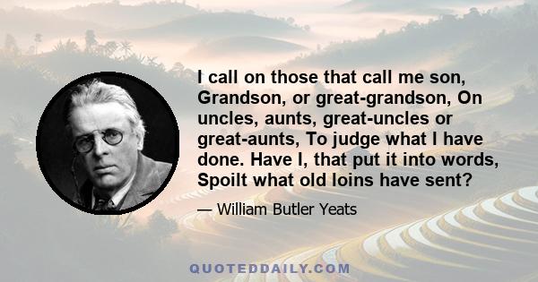 I call on those that call me son, Grandson, or great-grandson, On uncles, aunts, great-uncles or great-aunts, To judge what I have done. Have I, that put it into words, Spoilt what old loins have sent?