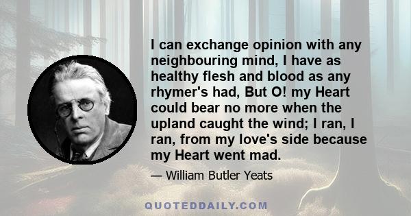 I can exchange opinion with any neighbouring mind, I have as healthy flesh and blood as any rhymer's had, But O! my Heart could bear no more when the upland caught the wind; I ran, I ran, from my love's side because my