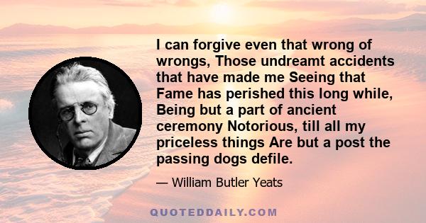 I can forgive even that wrong of wrongs, Those undreamt accidents that have made me Seeing that Fame has perished this long while, Being but a part of ancient ceremony Notorious, till all my priceless things Are but a