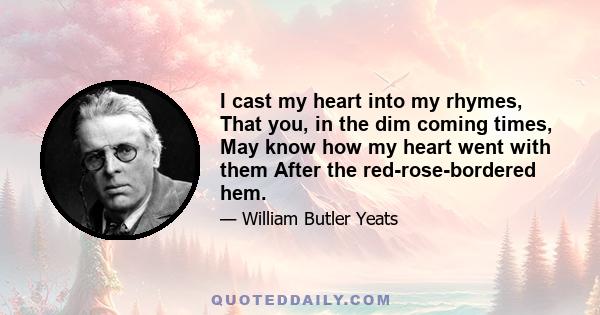 I cast my heart into my rhymes, That you, in the dim coming times, May know how my heart went with them After the red-rose-bordered hem.