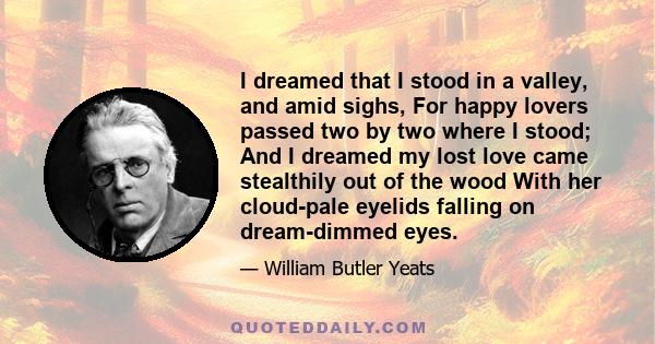 I dreamed that I stood in a valley, and amid sighs, For happy lovers passed two by two where I stood; And I dreamed my lost love came stealthily out of the wood With her cloud-pale eyelids falling on dream-dimmed eyes.