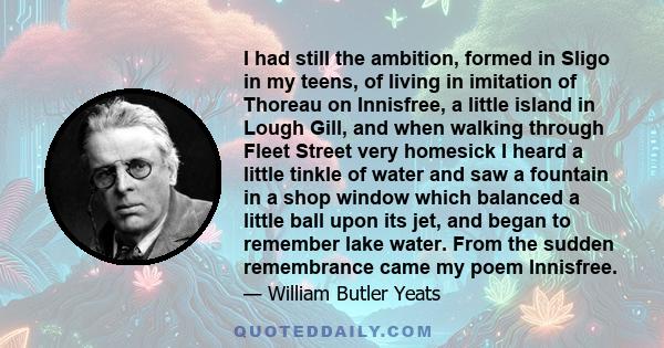 I had still the ambition, formed in Sligo in my teens, of living in imitation of Thoreau on Innisfree, a little island in Lough Gill, and when walking through Fleet Street very homesick I heard a little tinkle of water