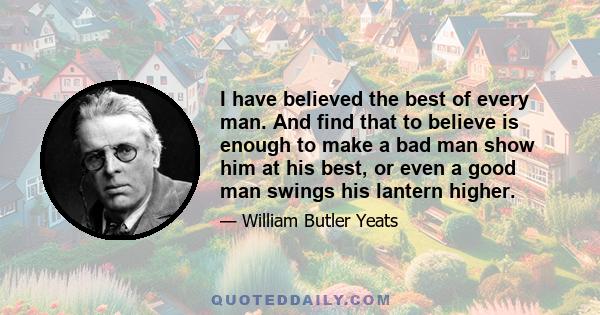 I have believed the best of every man. And find that to believe is enough to make a bad man show him at his best, or even a good man swings his lantern higher.