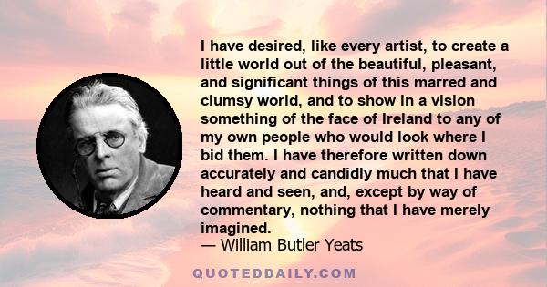 I have desired, like every artist, to create a little world out of the beautiful, pleasant, and significant things of this marred and clumsy world, and to show in a vision something of the face of Ireland to any of my