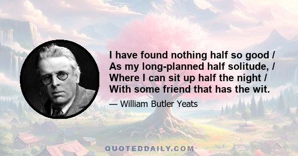 I have found nothing half so good / As my long-planned half solitude, / Where I can sit up half the night / With some friend that has the wit.