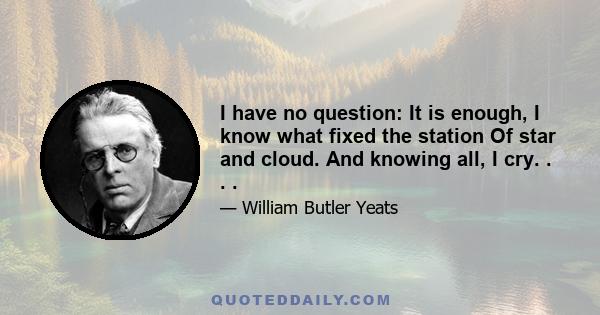 I have no question: It is enough, I know what fixed the station Of star and cloud. And knowing all, I cry. . . .