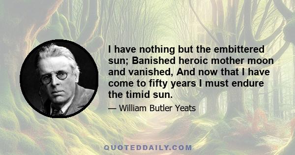 I have nothing but the embittered sun; Banished heroic mother moon and vanished, And now that I have come to fifty years I must endure the timid sun.