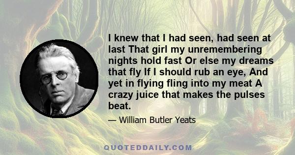 I knew that I had seen, had seen at last That girl my unremembering nights hold fast Or else my dreams that fly If I should rub an eye, And yet in flying fling into my meat A crazy juice that makes the pulses beat.