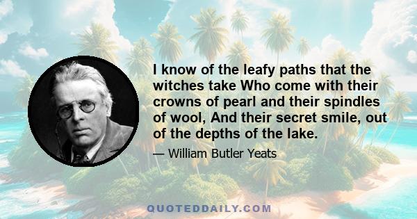 I know of the leafy paths that the witches take Who come with their crowns of pearl and their spindles of wool, And their secret smile, out of the depths of the lake.