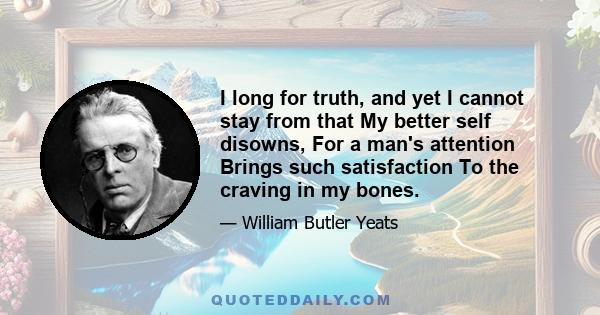 I long for truth, and yet I cannot stay from that My better self disowns, For a man's attention Brings such satisfaction To the craving in my bones.