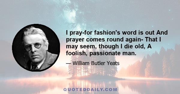 I pray-for fashion's word is out And prayer comes round again- That I may seem, though I die old, A foolish, passionate man.