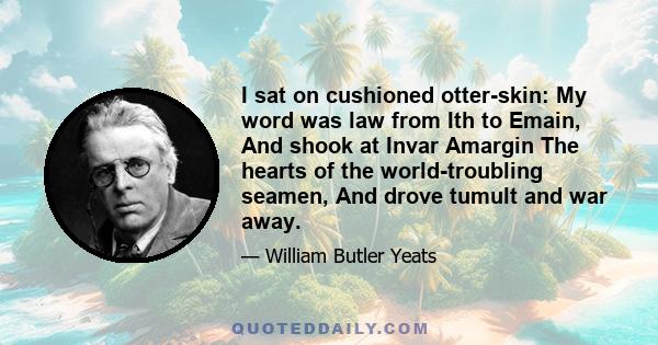 I sat on cushioned otter-skin: My word was law from Ith to Emain, And shook at Invar Amargin The hearts of the world-troubling seamen, And drove tumult and war away.