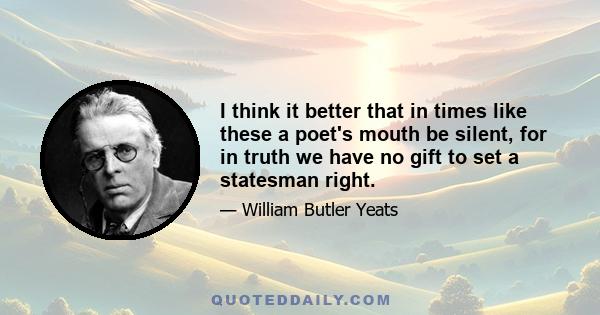 I think it better that in times like these a poet's mouth be silent, for in truth we have no gift to set a statesman right.