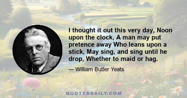 I thought it out this very day, Noon upon the clock, A man may put pretence away Who leans upon a stick, May sing, and sing until he drop, Whether to maid or hag.