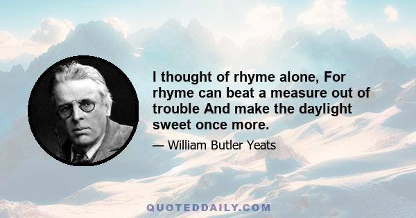 I thought of rhyme alone, For rhyme can beat a measure out of trouble And make the daylight sweet once more.