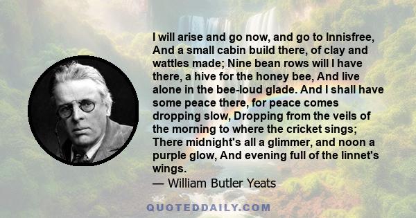 I will arise and go now, and go to Innisfree, And a small cabin build there, of clay and wattles made; Nine bean rows will I have there, a hive for the honey bee, And live alone in the bee-loud glade. And I shall have