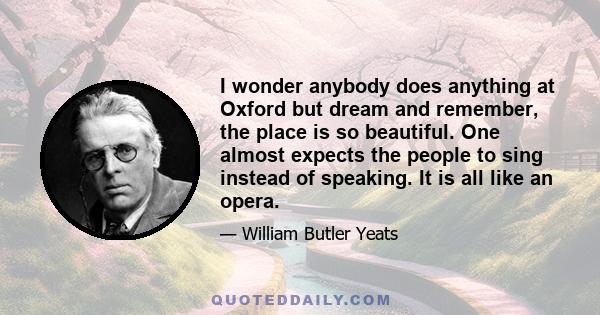 I wonder anybody does anything at Oxford but dream and remember, the place is so beautiful. One almost expects the people to sing instead of speaking. It is all like an opera.