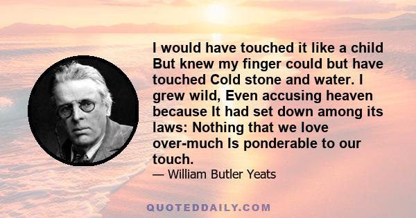 I would have touched it like a child But knew my finger could but have touched Cold stone and water. I grew wild, Even accusing heaven because It had set down among its laws: Nothing that we love over-much Is ponderable 