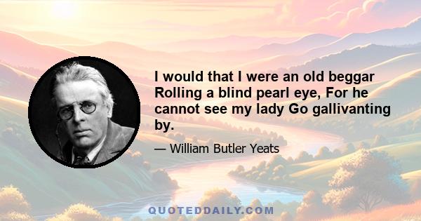 I would that I were an old beggar Rolling a blind pearl eye, For he cannot see my lady Go gallivanting by.