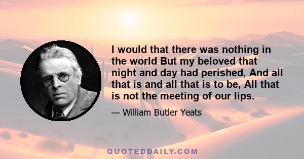 I would that there was nothing in the world But my beloved that night and day had perished, And all that is and all that is to be, All that is not the meeting of our lips.