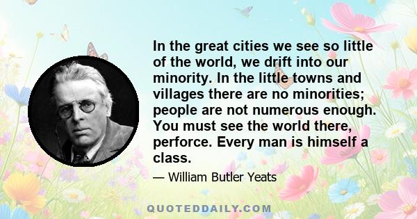 In the great cities we see so little of the world, we drift into our minority. In the little towns and villages there are no minorities; people are not numerous enough. You must see the world there, perforce. Every man