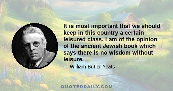 It is most important that we should keep in this country a certain leisured class. I am of the opinion of the ancient Jewish book which says there is no wisdom without leisure.