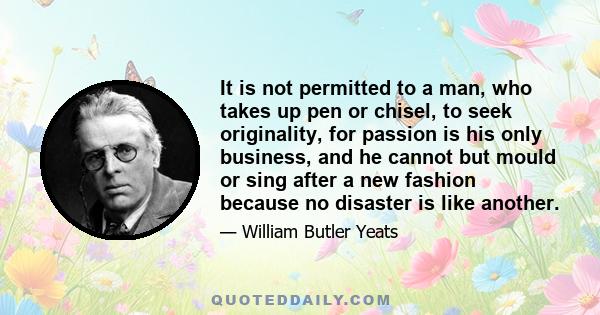 It is not permitted to a man, who takes up pen or chisel, to seek originality, for passion is his only business, and he cannot but mould or sing after a new fashion because no disaster is like another.