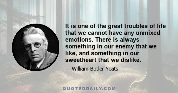 It is one of the great troubles of life that we cannot have any unmixed emotions. There is always something in our enemy that we like, and something in our sweetheart that we dislike.