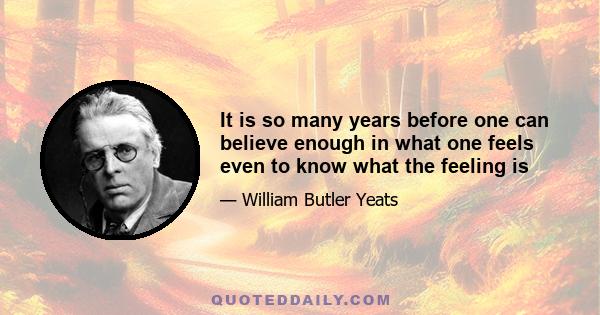 It is so many years before one can believe enough in what one feels even to know what the feeling is