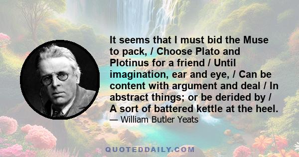 It seems that I must bid the Muse to pack, / Choose Plato and Plotinus for a friend / Until imagination, ear and eye, / Can be content with argument and deal / In abstract things; or be derided by / A sort of battered