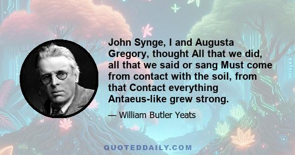 John Synge, I and Augusta Gregory, thought All that we did, all that we said or sang Must come from contact with the soil, from that Contact everything Antaeus-like grew strong.