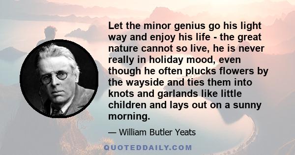 Let the minor genius go his light way and enjoy his life - the great nature cannot so live, he is never really in holiday mood, even though he often plucks flowers by the wayside and ties them into knots and garlands