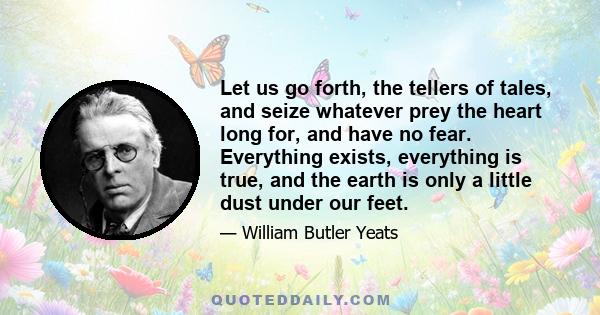 Let us go forth, the tellers of tales, and seize whatever prey the heart long for, and have no fear. Everything exists, everything is true, and the earth is only a little dust under our feet.