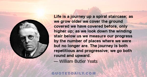 Life is a journey up a spiral staircase; as we grow older we cover the ground covered we have covered before, only higher up; as we look down the winding stair below us we measure our progress by the number of places