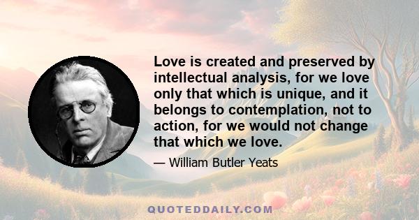 Love is created and preserved by intellectual analysis, for we love only that which is unique, and it belongs to contemplation, not to action, for we would not change that which we love.