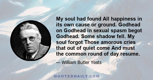 My soul had found All happiness in its own cause or ground. Godhead on Godhead in sexual spasm begot Godhead. Some shadow fell. My soul forgot Those amorous cries that out of quiet come And must the common round of day