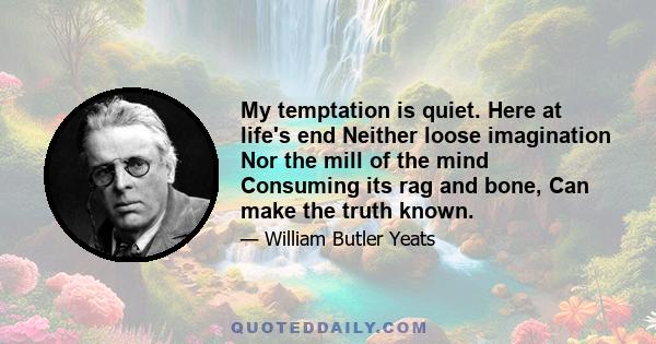 My temptation is quiet. Here at life's end Neither loose imagination Nor the mill of the mind Consuming its rag and bone, Can make the truth known.