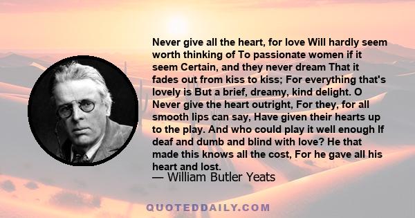 Never give all the heart, for love Will hardly seem worth thinking of To passionate women if it seem Certain, and they never dream That it fades out from kiss to kiss; For everything that's lovely is But a brief,