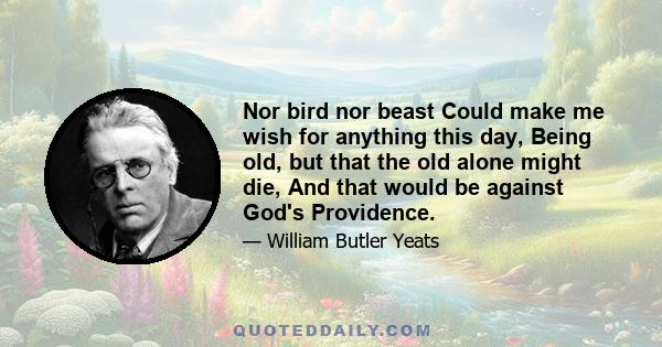 Nor bird nor beast Could make me wish for anything this day, Being old, but that the old alone might die, And that would be against God's Providence.