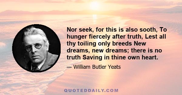 Nor seek, for this is also sooth, To hunger fiercely after truth, Lest all thy toiling only breeds New dreams, new dreams; there is no truth Saving in thine own heart.