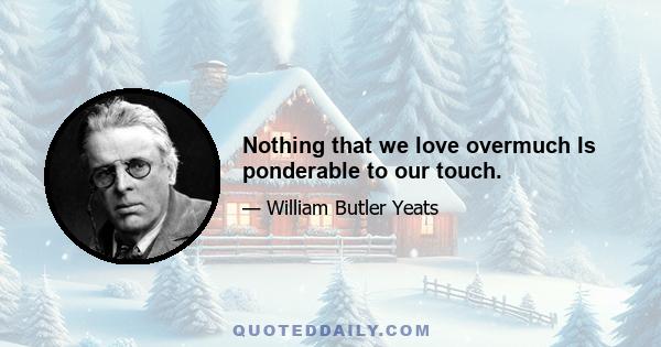 Nothing that we love overmuch Is ponderable to our touch.