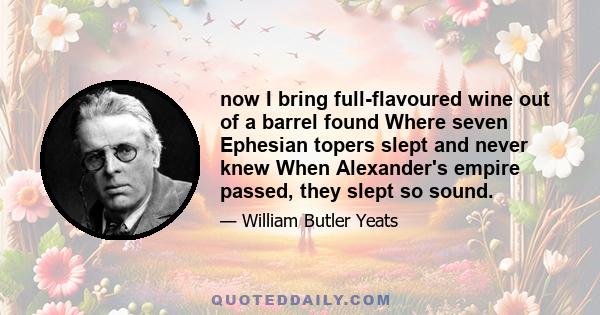 now I bring full-flavoured wine out of a barrel found Where seven Ephesian topers slept and never knew When Alexander's empire passed, they slept so sound.