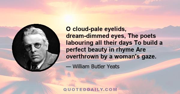 O cloud-pale eyelids, dream-dimmed eyes, The poets labouring all their days To build a perfect beauty in rhyme Are overthrown by a woman's gaze.