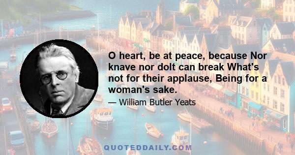 O heart, be at peace, because Nor knave nor dolt can break What's not for their applause, Being for a woman's sake.