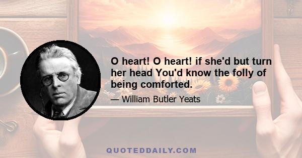 O heart! O heart! if she'd but turn her head You'd know the folly of being comforted.